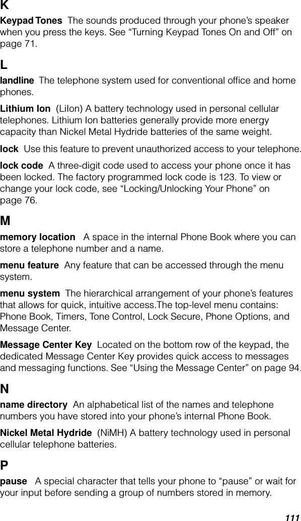 111KKeypad Tones  The sounds produced through your phone’s speaker when you press the keys. See “Turning Keypad Tones On and Off” on page 71.Llandline  The telephone system used for conventional ofﬁce and home phones.Lithium Ion  (LiIon) A battery technology used in personal cellular telephones. Lithium Ion batteries generally provide more energy capacity than Nickel Metal Hydride batteries of the same weight.lock  Use this feature to prevent unauthorized access to your telephone.lock code  A three-digit code used to access your phone once it has been locked. The factory programmed lock code is 123. To view or change your lock code, see “Locking/Unlocking Your Phone” on page 76.Mmemory location   A space in the internal Phone Book where you can store a telephone number and a name. menu feature  Any feature that can be accessed through the menu system.menu system  The hierarchical arrangement of your phone’s features that allows for quick, intuitive access.The top-level menu contains: Phone Book, Timers, Tone Control, Lock Secure, Phone Options, and Message Center.Message Center Key  Located on the bottom row of the keypad, the dedicated Message Center Key provides quick access to messages and messaging functions. See “Using the Message Center” on page 94.Nname directory  An alphabetical list of the names and telephone numbers you have stored into your phone’s internal Phone Book.Nickel Metal Hydride  (NiMH) A battery technology used in personal cellular telephone batteries.Ppause   A special character that tells your phone to “pause” or wait for your input before sending a group of numbers stored in memory.