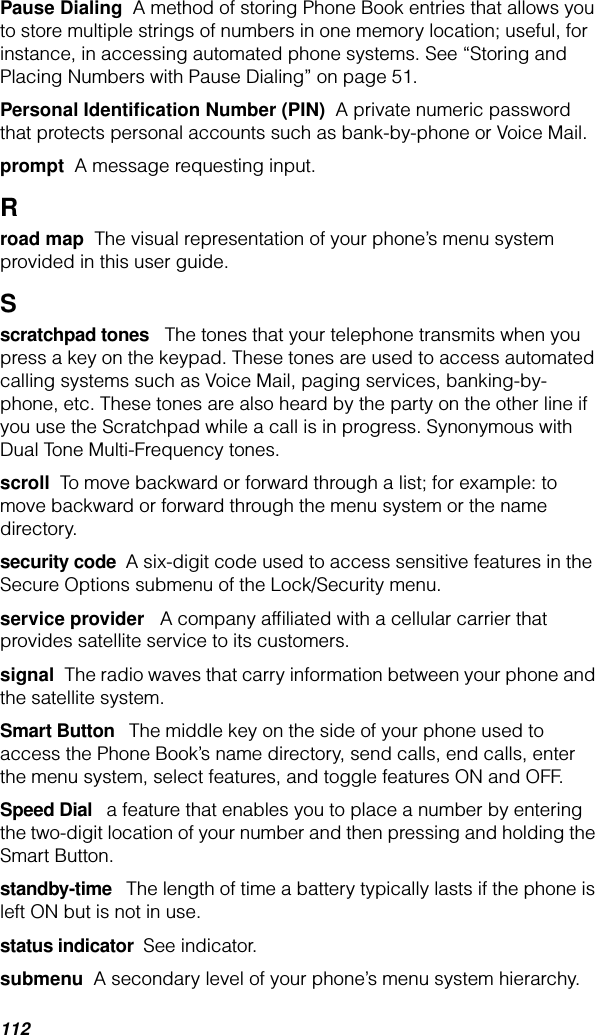 112Pause Dialing  A method of storing Phone Book entries that allows you to store multiple strings of numbers in one memory location; useful, for instance, in accessing automated phone systems. See “Storing and Placing Numbers with Pause Dialing” on page 51.Personal Identiﬁcation Number (PIN)  A private numeric password that protects personal accounts such as bank-by-phone or Voice Mail. prompt  A message requesting input.Rroad map  The visual representation of your phone’s menu system provided in this user guide.Sscratchpad tones   The tones that your telephone transmits when you press a key on the keypad. These tones are used to access automated calling systems such as Voice Mail, paging services, banking-by-phone, etc. These tones are also heard by the party on the other line if you use the Scratchpad while a call is in progress. Synonymous with Dual Tone Multi-Frequency tones.scroll  To move backward or forward through a list; for example: to move backward or forward through the menu system or the name directory.security code  A six-digit code used to access sensitive features in the Secure Options submenu of the Lock/Security menu.service provider   A company afﬁliated with a cellular carrier that provides satellite service to its customers. signal  The radio waves that carry information between your phone and the satellite system.Smart Button   The middle key on the side of your phone used to access the Phone Book’s name directory, send calls, end calls, enter the menu system, select features, and toggle features ON and OFF.Speed Dial   a feature that enables you to place a number by entering the two-digit location of your number and then pressing and holding the Smart Button.standby-time   The length of time a battery typically lasts if the phone is left ON but is not in use.status indicator  See indicator.submenu  A secondary level of your phone’s menu system hierarchy.