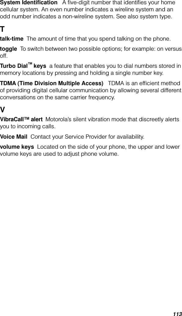 113System Identiﬁcation   A ﬁve-digit number that identiﬁes your home cellular system. An even number indicates a wireline system and an odd number indicates a non-wireline system. See also system type.Ttalk-time  The amount of time that you spend talking on the phone.toggle  To switch between two possible options; for example: on versus off.Turbo Dial™ keys  a feature that enables you to dial numbers stored in memory locations by pressing and holding a single number key.TDMA (Time Division Multiple Access)   TDMA is an efﬁcient method of providing digital cellular communication by allowing several different conversations on the same carrier frequency. VVibraCall™ alert  Motorola’s silent vibration mode that discreetly alerts you to incoming calls.Voice Mail  Contact your Service Provider for availability.volume keys  Located on the side of your phone, the upper and lower volume keys are used to adjust phone volume.