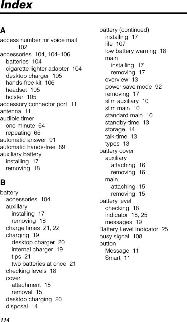 114IndexAaccess number for voice mail  102accessories  104, 104–106batteries  104cigarette lighter adapter  104desktop charger  105hands-free kit  106headset  105holster  105accessory connector port  11antenna  11audible timerone-minute  64repeating  65automatic answer  91automatic hands-free  89auxiliary batteryinstalling  17removing  18Bbatteryaccessories  104auxiliaryinstalling  17removing  18charge times  21, 22charging  19desktop charger  20internal charger  19tips  21two batteries at once  21checking levels  18coverattachment  15removal  15desktop charging  20disposal  14battery (continued)installing  17life  107low battery warning  18maininstalling  17removing  17overview  13power save mode  92removing  17slim auxiliary  10slim main  10standard main  10standby-time  13storage  14talk-time  13types  13battery coverauxiliaryattaching  16removing  16mainattaching  15removing  15battery levelchecking  18indicator  18, 25messages  19Battery Level Indicator  25busy signal  108buttonMessage  11Smart  11