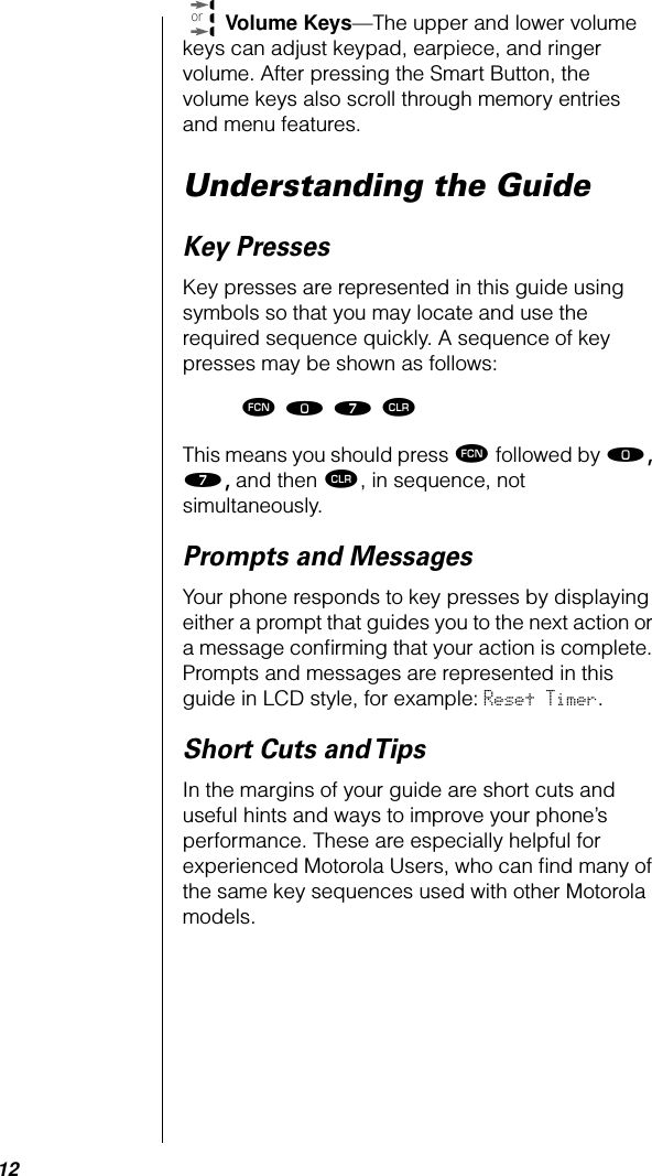  12  Volume Keys —The upper and lower volume keys can adjust keypad, earpiece, and ringer volume. After pressing the Smart Button, the volume keys also scroll through memory entries and menu features. Understanding the Guide Key Presses Key presses are represented in this guide using symbols so that you may locate and use the required sequence quickly. A sequence of key presses may be shown as follows: ƒ ‚ ‡ Ç  This means you should press  ƒ  followed by  ‚, ‡,  and then  Ç , in sequence, not simultaneously. Prompts and Messages Your phone responds to key presses by displaying either a prompt that guides you to the next action or a message conﬁrming that your action is complete. Prompts and messages are represented in this guide in LCD style, for example:  Reset Timer . Short Cuts and Tips In the margins of your guide are short cuts and useful hints and ways to improve your phone’s performance. These are especially helpful for experienced Motorola Users, who can ﬁnd many of the same key sequences used with other Motorola models.or