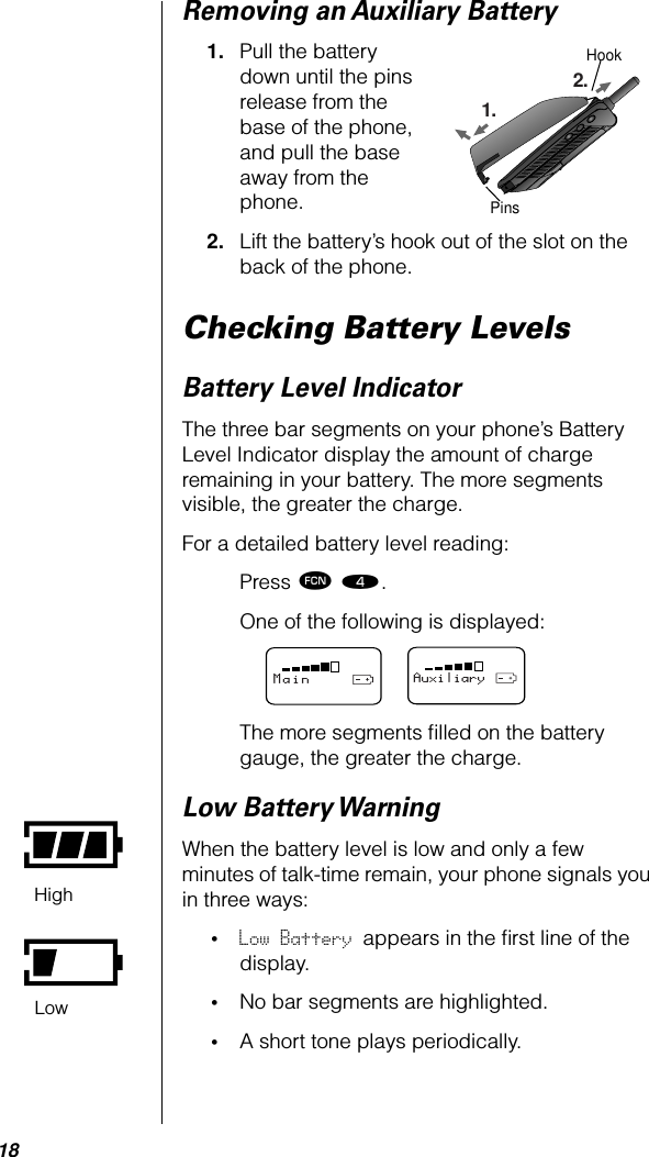 18Removing an Auxiliary Battery1. Pull the battery down until the pins release from the base of the phone, and pull the base away from the phone.2. Lift the battery’s hook out of the slot on the back of the phone.Checking Battery LevelsBattery Level IndicatorThe three bar segments on your phone’s Battery Level Indicator display the amount of charge remaining in your battery. The more segments visible, the greater the charge.For a detailed battery level reading:Press ƒ ›.One of the following is displayed:The more segments ﬁlled on the battery gauge, the greater the charge.Low Battery WarningWhen the battery level is low and only a few minutes of talk-time remain, your phone signals you in three ways: •Low Battery appears in the ﬁrst line of the display. •No bar segments are highlighted.•A short tone plays periodically.1.2.HookPinsMainAuxiliaryHighLow