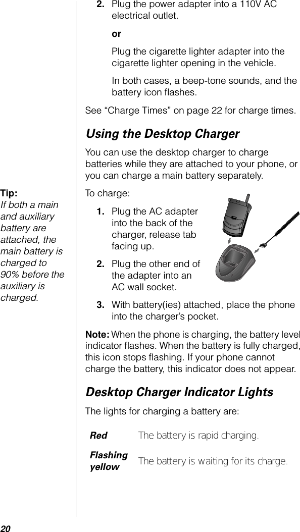 202. Plug the power adapter into a 110V AC electrical outlet. orPlug the cigarette lighter adapter into the cigarette lighter opening in the vehicle.In both cases, a beep-tone sounds, and the battery icon ﬂashes.See “Charge Times” on page 22 for charge times.Using the Desktop ChargerYou can use the desktop charger to charge batteries while they are attached to your phone, or you can charge a main battery separately.Tip: If both a main and auxiliary battery are attached, the main battery is charged to 90% before the auxiliary is charged.To charge:1. Plug the AC adapter into the back of the charger, release tab facing up.2. Plug the other end of the adapter into an AC wall socket.3. With battery(ies) attached, place the phone into the charger’s pocket.Note: When the phone is charging, the battery level indicator ﬂashes. When the battery is fully charged, this icon stops ﬂashing. If your phone cannot charge the battery, this indicator does not appear.Desktop Charger Indicator LightsThe lights for charging a battery are:RedThe battery is rapid charging.Flashing yellowThe battery is waiting for its charge.PUSH