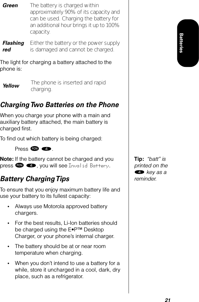 21BatteriesThe light for charging a battery attached to the phone is:Charging Two Batteries on the PhoneWhen you charge your phone with a main and auxiliary battery attached, the main battery is charged ﬁrst.To ﬁnd out which battery is being charged:Press ƒ ›.Tip:  “batt” is printed on the › key as a reminder.Note: If the battery cannot be charged and you press ƒ ›, you will see Invalid Battery.Battery Charging TipsTo ensure that you enjoy maximum battery life and use your battery to its fullest capacity:•Always use Motorola approved battery chargers.•For the best results, Li-Ion batteries should be charged using the E•P™ Desktop Charger, or your phone’s internal charger.•The battery should be at or near room temperature when charging.•When you don’t intend to use a battery for a while, store it uncharged in a cool, dark, dry place, such as a refrigerator.GreenThe battery is charged within approximately 90% of its capacity and can be used. Charging the battery for an additional hour brings it up to 100% capacity.Flashing redEither the battery or the power supply is damaged and cannot be charged.YellowThe phone is inserted and rapid charging.