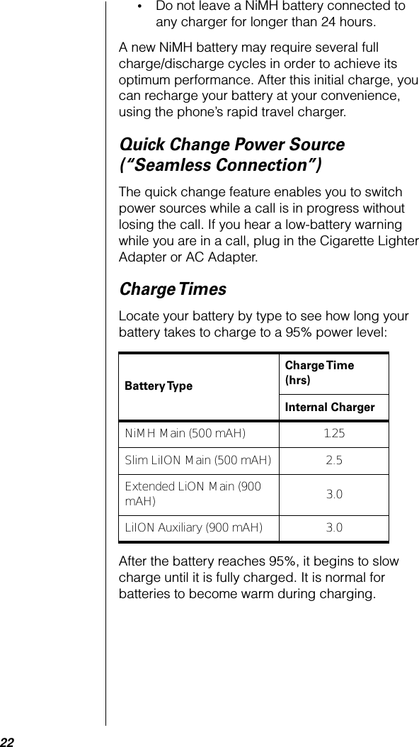 22•Do not leave a NiMH battery connected to any charger for longer than 24 hours.A new NiMH battery may require several full charge/discharge cycles in order to achieve its optimum performance. After this initial charge, you can recharge your battery at your convenience, using the phone’s rapid travel charger.Quick Change Power Source (“Seamless Connection”)The quick change feature enables you to switch power sources while a call is in progress without losing the call. If you hear a low-battery warning while you are in a call, plug in the Cigarette Lighter Adapter or AC Adapter.Charge TimesLocate your battery by type to see how long your battery takes to charge to a 95% power level:After the battery reaches 95%, it begins to slow charge until it is fully charged. It is normal for batteries to become warm during charging.Battery Type Charge Time (hrs)Internal ChargerNiMH Main (500 mAH) 1.25Slim LiION Main (500 mAH) 2.5Extended LiON Main (900 mAH) 3.0LiION Auxiliary (900 mAH) 3.0