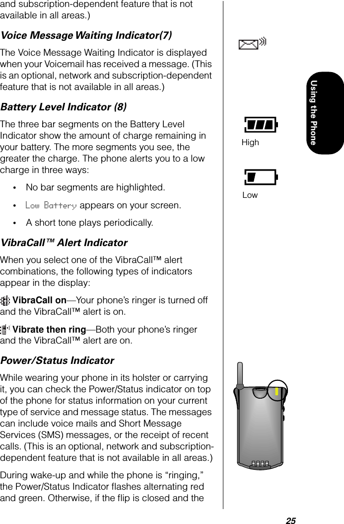 25Using the Phoneand subscription-dependent feature that is not available in all areas.)Voice Message Waiting Indicator(7)The Voice Message Waiting Indicator is displayed when your Voicemail has received a message. (This is an optional, network and subscription-dependent feature that is not available in all areas.)Battery Level Indicator (8)The three bar segments on the Battery Level Indicator show the amount of charge remaining in your battery. The more segments you see, the greater the charge. The phone alerts you to a low charge in three ways:•No bar segments are highlighted.•Low Battery appears on your screen.•A short tone plays periodically.VibraCall™ Alert IndicatorWhen you select one of the VibraCall™ alert combinations, the following types of indicators appear in the display: VibraCall on—Your phone’s ringer is turned off and the VibraCall™ alert is on. Vibrate then ring—Both your phone’s ringer and the VibraCall™ alert are on.Power/Status IndicatorWhile wearing your phone in its holster or carrying it, you can check the Power/Status indicator on top of the phone for status information on your current type of service and message status. The messages can include voice mails and Short Message Services (SMS) messages, or the receipt of recent calls. (This is an optional, network and subscription-dependent feature that is not available in all areas.)During wake-up and while the phone is “ringing,” the Power/Status Indicator ﬂashes alternating red and green. Otherwise, if the ﬂip is closed and the HighLow