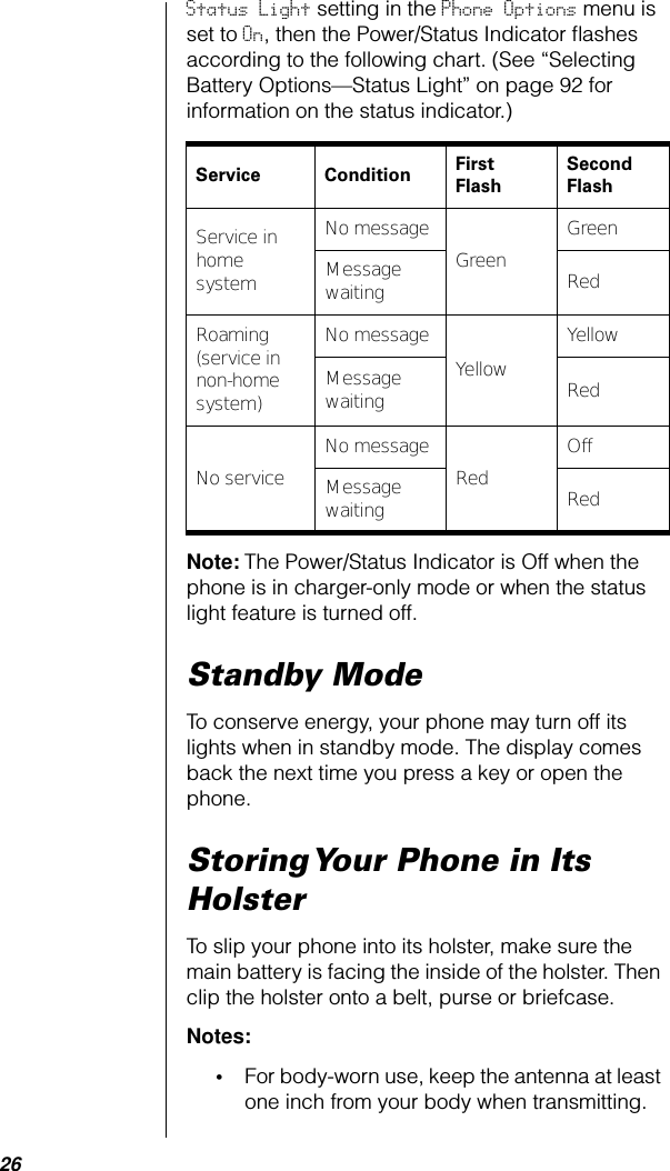 26Status Light setting in the Phone Options menu is set to On, then the Power/Status Indicator ﬂashes according to the following chart. (See “Selecting Battery Options—Status Light” on page 92 for information on the status indicator.) Note: The Power/Status Indicator is Off when the phone is in charger-only mode or when the status light feature is turned off. Standby ModeTo conserve energy, your phone may turn off its lights when in standby mode. The display comes back the next time you press a key or open the phone.Storing Your Phone in Its HolsterTo slip your phone into its holster, make sure the main battery is facing the inside of the holster. Then clip the holster onto a belt, purse or briefcase. Notes: •For body-worn use, keep the antenna at least one inch from your body when transmitting. Service Condition First FlashSecond FlashService in home systemNo messageGreenGreenMessage waiting RedRoaming (service in non-home system)No messageYellowYellowMessage waiting RedNo serviceNo messageRedOffMessage waiting Red