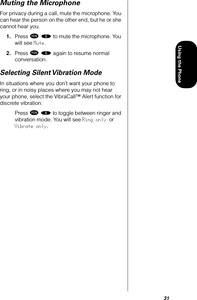 31Using the PhoneMuting the MicrophoneFor privacy during a call, mute the microphone. You can hear the person on the other end, but he or she cannot hear you.1. Press ƒ ﬂ to mute the microphone. You will see Mute.2. Press ƒ ﬂ again to resume normal conversation.Selecting Silent Vibration ModeIn situations where you don’t want your phone to ring, or in noisy places where you may not hear your phone, select the VibraCall™ Alert function for discrete vibration:Press ƒ † to toggle between ringer and vibration mode. You will see Ring only or Vibrate only.