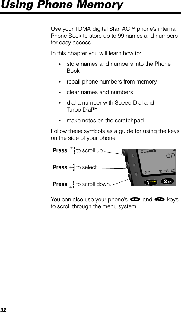 32Using Phone MemoryUse your TDMA digital StarTAC™ phone’s internal Phone Book to store up to 99 names and numbers for easy access.In this chapter you will learn how to:•store names and numbers into the Phone Book•recall phone numbers from memory•clear names and numbers•dial a number with Speed Dial and Turbo Dial™•make notes on the scratchpadFollow these symbols as a guide for using the keys on the side of your phone:You can also use your phone’s « and » keys to scroll through the menu system.Press  to scroll up.Press  to select.Press  to scroll down.