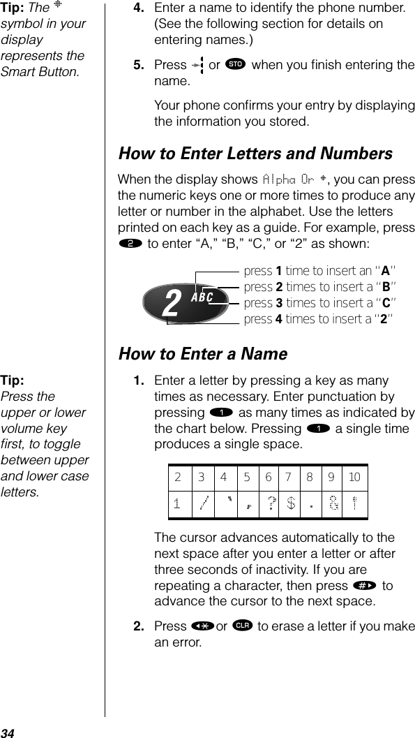 34Tip: The § symbol in your display represents the Smart Button.4. Enter a name to identify the phone number. (See the following section for details on entering names.) 5. Press   or ¬ when you ﬁnish entering the name.Your phone conﬁrms your entry by displaying the information you stored.How to Enter Letters and NumbersWhen the display shows Alpha Or §, you can press the numeric keys one or more times to produce any letter or number in the alphabet. Use the letters printed on each key as a guide. For example, press ¤ to enter “A,” “B,” “C,” or “2” as shown:How to Enter a NameTip: Press the upper or lower volume key ﬁrst, to toggle between upper and lower case letters.1. Enter a letter by pressing a key as many times as necessary. Enter punctuation by pressing ⁄ as many times as indicated by the chart below. Pressing ⁄ a single time produces a single space.  The cursor advances automatically to the next space after you enter a letter or after three seconds of inactivity. If you are repeating a character, then press » to advance the cursor to the next space. 2. Press «or Ç to erase a letter if you make an error.press 1 time to insert an “A”press 2 times to insert a “B”press 3 times to insert a “C”press 4 times to insert a “2”23456789101