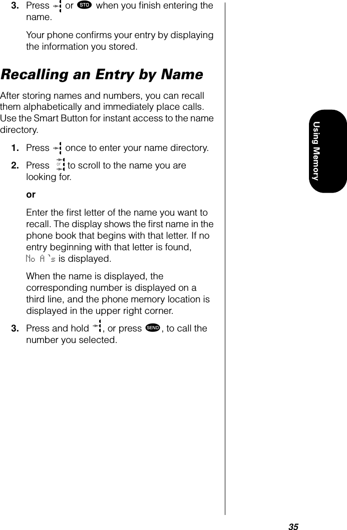 35Using Memory3. Press   or ¬ when you ﬁnish entering the name.Your phone conﬁrms your entry by displaying the information you stored.Recalling an Entry by NameAfter storing names and numbers, you can recall them alphabetically and immediately place calls. Use the Smart Button for instant access to the name directory.1. Press   once to enter your name directory.2. Press   to scroll to the name you are looking for.orEnter the ﬁrst letter of the name you want to recall. The display shows the ﬁrst name in the phone book that begins with that letter. If no entry beginning with that letter is found, No A s is displayed.When the name is displayed, the corresponding number is displayed on a third line, and the phone memory location is displayed in the upper right corner.3. Press and hold  , or press æ, to call the number you selected.or