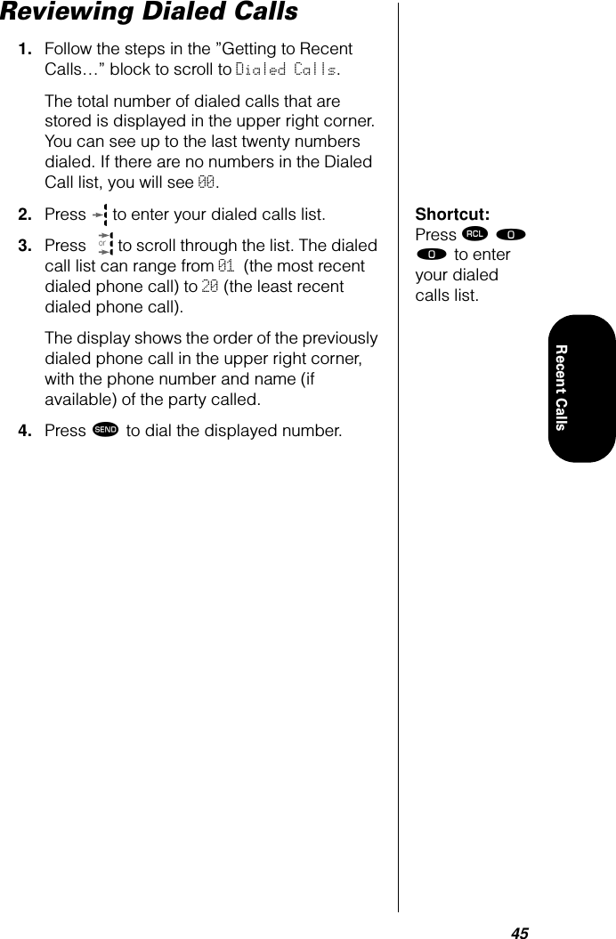 45Recent CallsReviewing Dialed Calls1. Follow the steps in the ”Getting to Recent Calls…” block to scroll to Dialed Calls. The total number of dialed calls that are stored is displayed in the upper right corner. You can see up to the last twenty numbers dialed. If there are no numbers in the Dialed Call list, you will see 00.Shortcut: Press ‰ ‚ ‚ to enter your dialed calls list.2. Press   to enter your dialed calls list.3. Press   to scroll through the list. The dialed call list can range from 01 (the most recent dialed phone call) to 20 (the least recent dialed phone call).The display shows the order of the previously dialed phone call in the upper right corner, with the phone number and name (if available) of the party called.4. Press æ to dial the displayed number.or