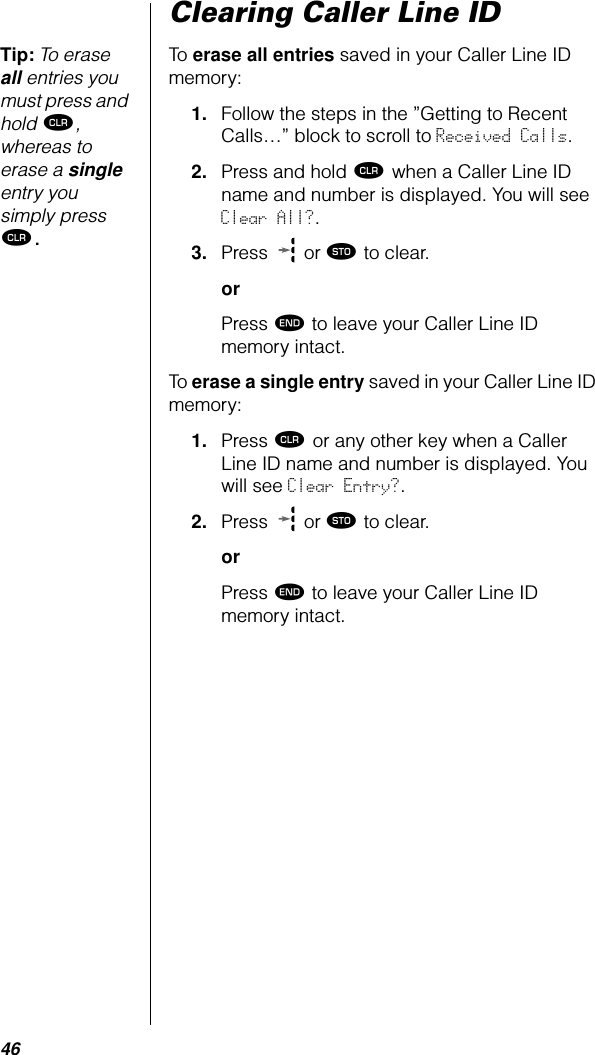 46Clearing Caller Line IDTip: To erase all entries you must press and hold Ç, whereas to erase a single entry you simply press Ç.To erase all entries saved in your Caller Line ID memory:1. Follow the steps in the ”Getting to Recent Calls…” block to scroll to Received Calls. 2. Press and hold Ç when a Caller Line ID name and number is displayed. You will see Clear All?.3. Press   or ¬ to clear.orPress º to leave your Caller Line ID memory intact.To erase a single entry saved in your Caller Line ID memory:1. Press Ç or any other key when a Caller Line ID name and number is displayed. You will see Clear Entry?.2. Press   or ¬ to clear.orPress º to leave your Caller Line ID memory intact.