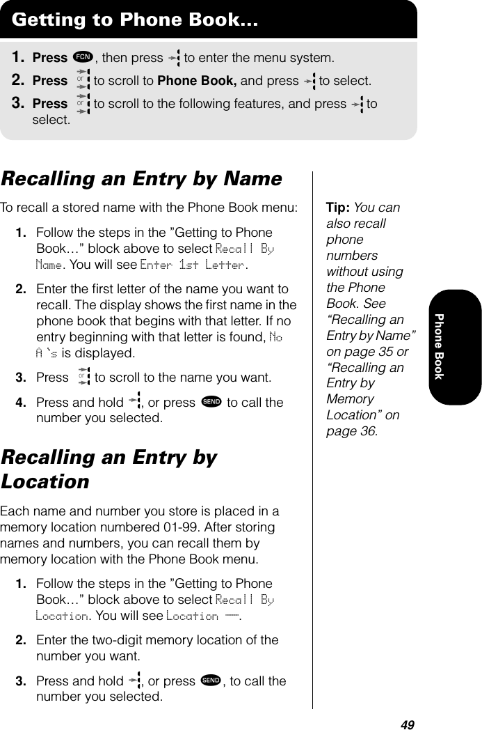 49Phone BookRecalling an Entry by NameTip: You can also recall phone numbers without using the Phone Book. See “Recalling an Entry by Name” on page 35 or “Recalling an Entry by Memory Location” on page 36.To recall a stored name with the Phone Book menu:1. Follow the steps in the ”Getting to Phone Book…” block above to select Recall By Name. You will see Enter 1st Letter.2. Enter the ﬁrst letter of the name you want to recall. The display shows the ﬁrst name in the phone book that begins with that letter. If no entry beginning with that letter is found, No As is displayed.3. Press   to scroll to the name you want.4. Press and hold  , or press æ to call the number you selected.Recalling an Entry by LocationEach name and number you store is placed in a memory location numbered 01-99. After storing names and numbers, you can recall them by memory location with the Phone Book menu.1. Follow the steps in the ”Getting to Phone Book…” block above to select Recall By Location. You will see Location __.2. Enter the two-digit memory location of the number you want. 3. Press and hold  , or press æ, to call the number you selected. Getting to Phone Book...1. Press ƒ, then press   to enter the menu system.2. Press   to scroll to Phone Book, and press  to select.3. Press   to scroll to the following features, and press  to select.ororor