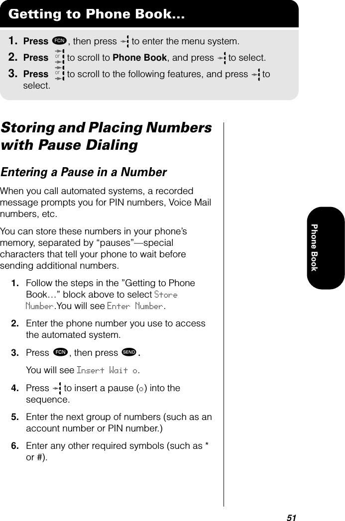 51Phone BookStoring and Placing Numbers with Pause DialingEntering a Pause in a NumberWhen you call automated systems, a recorded message prompts you for PIN numbers, Voice Mail numbers, etc. You can store these numbers in your phone’s memory, separated by “pauses”—special characters that tell your phone to wait before sending additional numbers.1. Follow the steps in the ”Getting to Phone Book…” block above to select Store Number.You will see Enter Number.2. Enter the phone number you use to access the automated system.3. Press ƒ, then press æ. You will see Insert Wait o.4. Press  to insert a pause (o) into the sequence.5. Enter the next group of numbers (such as an account number or PIN number.)6. Enter any other required symbols (such as * or #).Getting to Phone Book...1. Press ƒ, then press   to enter the menu system.2. Press   to scroll to Phone Book, and press  to select.3. Press   to scroll to the following features, and press  to select.oror