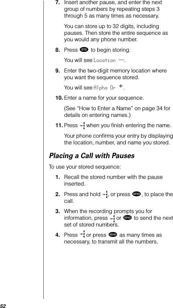 527. Insert another pause, and enter the next group of numbers by repeating steps 3 through 5 as many times as necessary. You can store up to 32 digits, including pauses. Then store the entire sequence as you would any phone number.8. Press ¬ to begin storing.You will see Location __.9. Enter the two-digit memory location where you want the sequence stored. You will see Alpha Or §.10. Enter a name for your sequence.(See “How to Enter a Name” on page 34 for details on entering names.) 11. Press   when you ﬁnish entering the name. Your phone conﬁrms your entry by displaying the location, number, and name you stored.Placing a Call with PausesTo use your stored sequence:1. Recall the stored number with the pause inserted.2. Press and hold  , or press æ, to place the call.3. When the recording prompts you for information, press   or æ to send the next set of stored numbers. 4. Press  or press æ as many times as necessary, to transmit all the numbers.