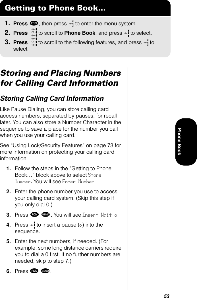 53Phone BookStoring and Placing Numbers for Calling Card InformationStoring Calling Card InformationLike Pause Dialing, you can store calling card access numbers, separated by pauses, for recall later. You can also store a Number Character in the sequence to save a place for the number you call when you use your calling card.See “Using Lock/Security Features” on page 73 for more information on protecting your calling card information.1. Follow the steps in the ”Getting to Phone Book…” block above to select Store Number.You will see Enter Number.2. Enter the phone number you use to access your calling card system. (Skip this step if you only dial 0.)3. Press ƒ æ. You will see Insert Wait o.4. Press   to insert a pause (o) into the sequence.5. Enter the next numbers, if needed. (For example, some long distance carriers require you to dial a 0 ﬁrst. If no further numbers are needed, skip to step 7.)6. Press ƒ æ.Getting to Phone Book...1. Press ƒ, then press   to enter the menu system.2. Press   to scroll to Phone Book, and press  to select.3. Press   to scroll to the following features, and press  to selectoror