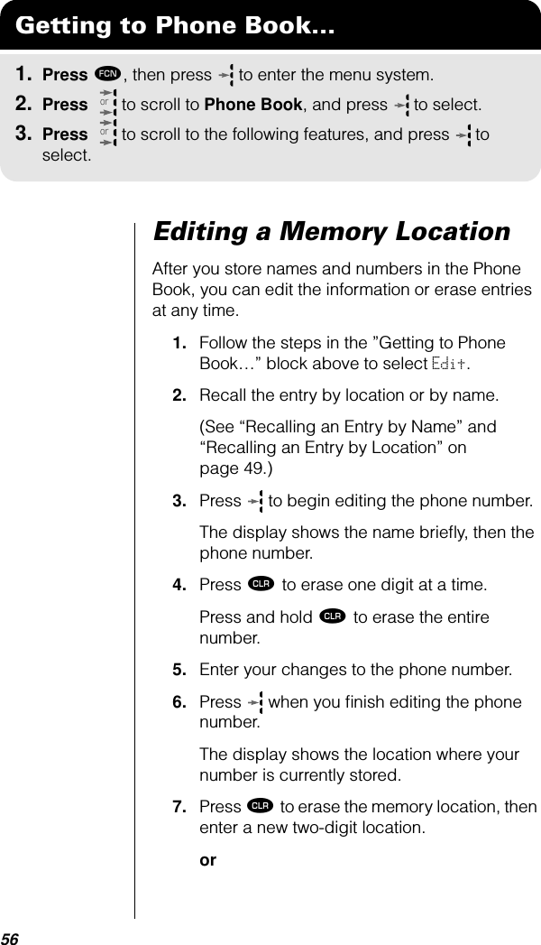 56Editing a Memory LocationAfter you store names and numbers in the Phone Book, you can edit the information or erase entries at any time.1. Follow the steps in the ”Getting to Phone Book…” block above to select Edit.2. Recall the entry by location or by name. (See “Recalling an Entry by Name” and “Recalling an Entry by Location” on page 49.)3. Press  to begin editing the phone number.The display shows the name brieﬂy, then the phone number.4. Press Ç to erase one digit at a time. Press and hold Ç to erase the entire number.5. Enter your changes to the phone number.6. Press   when you ﬁnish editing the phone number. The display shows the location where your number is currently stored.7. Press Ç to erase the memory location, then enter a new two-digit location.orGetting to Phone Book...1. Press ƒ, then press   to enter the menu system.2. Press   to scroll to Phone Book, and press  to select.3. Press   to scroll to the following features, and press  to select.oror