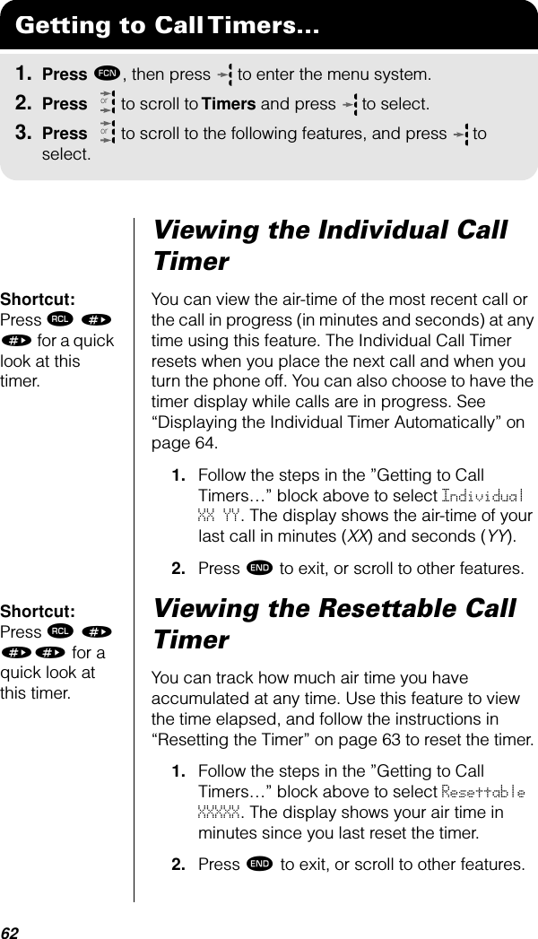 62Viewing the Individual Call TimerShortcut: Press ‰ » » for a quick look at this timer.You can view the air-time of the most recent call or the call in progress (in minutes and seconds) at any time using this feature. The Individual Call Timer resets when you place the next call and when you turn the phone off. You can also choose to have the timer display while calls are in progress. See “Displaying the Individual Timer Automatically” on page 64.1. Follow the steps in the ”Getting to Call Timers…” block above to select Individual XX YY. The display shows the air-time of your last call in minutes (XX) and seconds (YY).2. Press º to exit, or scroll to other features.Shortcut: Press ‰ » »» for a quick look at this timer.Viewing the Resettable Call TimerYou can track how much air time you have accumulated at any time. Use this feature to view the time elapsed, and follow the instructions in “Resetting the Timer” on page 63 to reset the timer.1. Follow the steps in the ”Getting to Call Timers…” block above to select Resettable XXXXX. The display shows your air time in minutes since you last reset the timer.2. Press º to exit, or scroll to other features.Getting to Call Timers...1. Press ƒ, then press   to enter the menu system.2. Press   to scroll to Timers and press  to select.3. Press   to scroll to the following features, and press  to select.oror