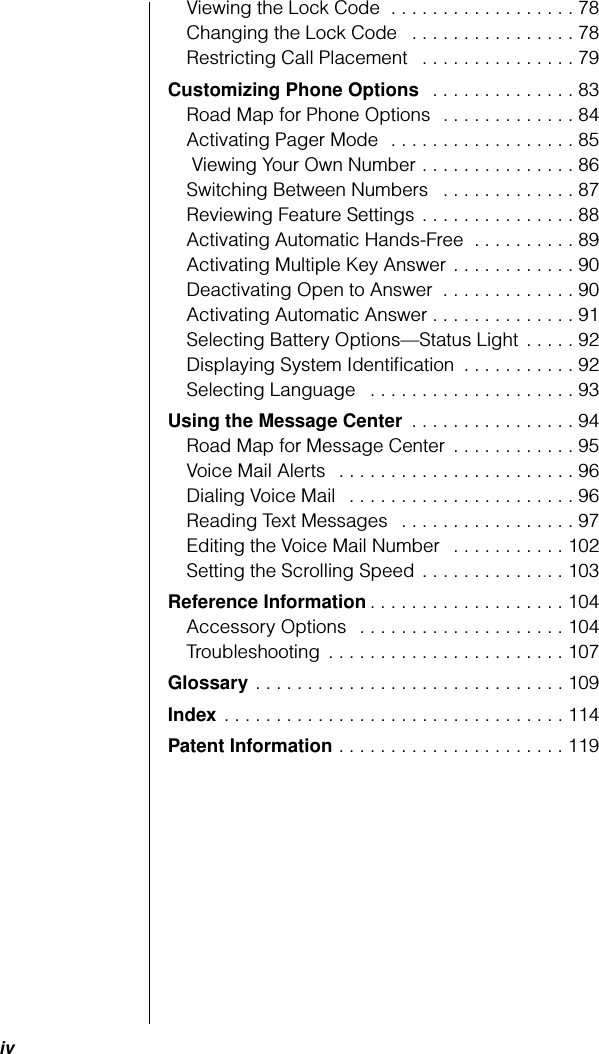  iv Viewing the Lock Code  . . . . . . . . . . . . . . . . . . 78Changing the Lock Code   . . . . . . . . . . . . . . . . 78Restricting Call Placement   . . . . . . . . . . . . . . . 79 Customizing Phone Options   . . . . . . . . . . . . . . 83Road Map for Phone Options  . . . . . . . . . . . . . 84Activating Pager Mode  . . . . . . . . . . . . . . . . . . 85 Viewing Your Own Number . . . . . . . . . . . . . . . 86Switching Between Numbers   . . . . . . . . . . . . . 87Reviewing Feature Settings . . . . . . . . . . . . . . . 88Activating Automatic Hands-Free  . . . . . . . . . . 89Activating Multiple Key Answer . . . . . . . . . . . . 90Deactivating Open to Answer  . . . . . . . . . . . . . 90Activating Automatic Answer . . . . . . . . . . . . . . 91Selecting Battery Options—Status Light  . . . . . 92Displaying System Identiﬁcation  . . . . . . . . . . . 92Selecting Language   . . . . . . . . . . . . . . . . . . . . 93 Using the Message Center  . . . . . . . . . . . . . . . . 94Road Map for Message Center  . . . . . . . . . . . . 95Voice Mail Alerts  . . . . . . . . . . . . . . . . . . . . . . . 96Dialing Voice Mail  . . . . . . . . . . . . . . . . . . . . . . 96Reading Text Messages  . . . . . . . . . . . . . . . . . 97Editing the Voice Mail Number  . . . . . . . . . . . 102Setting the Scrolling Speed . . . . . . . . . . . . . . 103 Reference Information . . . . . . . . . . . . . . . . . . . 104Accessory Options   . . . . . . . . . . . . . . . . . . . . 104Troubleshooting . . . . . . . . . . . . . . . . . . . . . . . 107 Glossary  . . . . . . . . . . . . . . . . . . . . . . . . . . . . . . 109 Index  . . . . . . . . . . . . . . . . . . . . . . . . . . . . . . . . . 114 Patent Information  . . . . . . . . . . . . . . . . . . . . . . 119