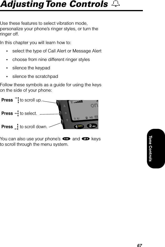 67Tone ControlsAdjusting Tone  Controls Use these features to select vibration mode, personalize your phone’s ringer styles, or turn the ringer off.In this chapter you will learn how to:•select the type of Call Alert or Message Alert •choose from nine different ringer styles•silence the keypad•silence the scratchpadFollow these symbols as a guide for using the keys on the side of your phone:You can also use your phone’s « and » keys to scroll through the menu system.Press  to scroll up.Press  to select.Press  to scroll down.