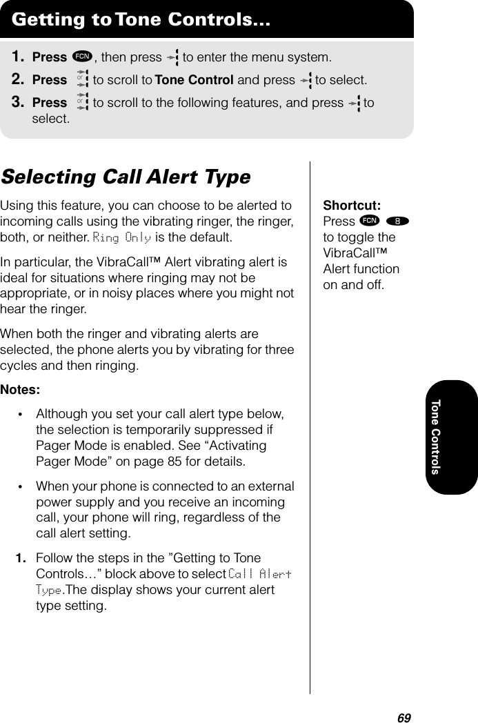 69Tone ControlsSelecting Call Alert TypeShortcut: Press ƒ † to toggle the VibraCall™ Alert function on and off.Using this feature, you can choose to be alerted to incoming calls using the vibrating ringer, the ringer, both, or neither. Ring Only is the default.In particular, the VibraCall™ Alert vibrating alert is ideal for situations where ringing may not be appropriate, or in noisy places where you might not hear the ringer.When both the ringer and vibrating alerts are selected, the phone alerts you by vibrating for three cycles and then ringing.Notes: •Although you set your call alert type below, the selection is temporarily suppressed if Pager Mode is enabled. See “Activating Pager Mode” on page 85 for details.•When your phone is connected to an external power supply and you receive an incoming call, your phone will ring, regardless of the call alert setting.1. Follow the steps in the ”Getting to Tone Controls…” block above to select Call Alert Type.The display shows your current alert type setting.Getting to Tone Controls...1. Press ƒ, then press   to enter the menu system.2. Press   to scroll to Tone Control and press  to select.3. Press   to scroll to the following features, and press  to select.oror