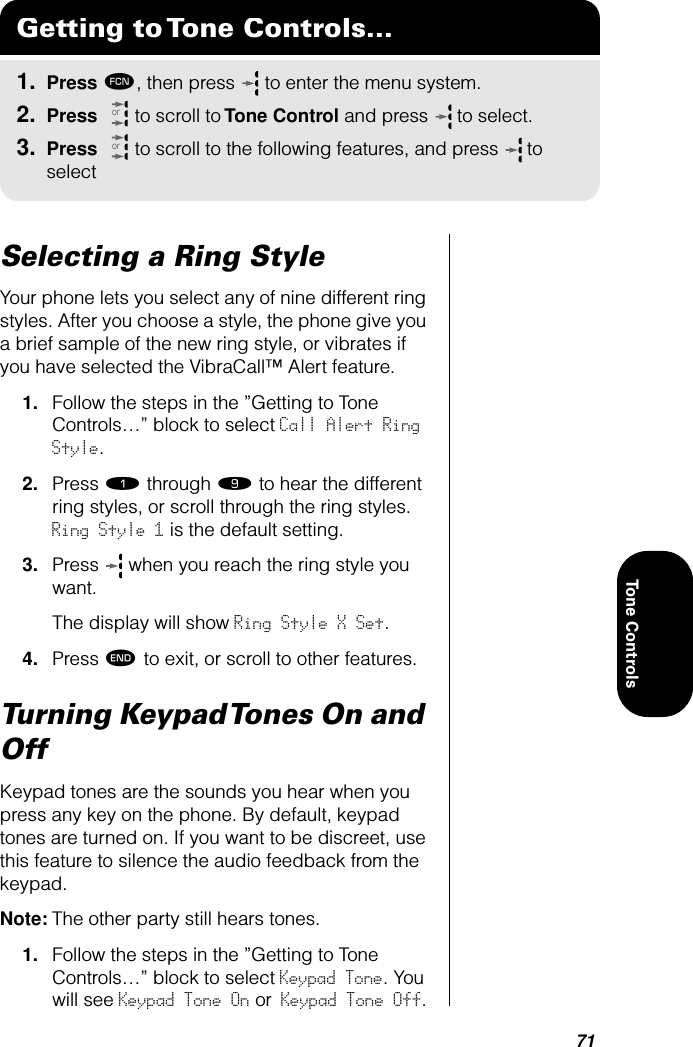 71Tone ControlsSelecting a Ring StyleYour phone lets you select any of nine different ring styles. After you choose a style, the phone give you a brief sample of the new ring style, or vibrates if you have selected the VibraCall™ Alert feature. 1. Follow the steps in the ”Getting to Tone Controls…” block to select Call Alert Ring Style. 2. Press ⁄ through · to hear the different ring styles, or scroll through the ring styles. Ring Style 1 is the default setting.3. Press   when you reach the ring style you want.The display will show Ring Style X Set.4. Press º to exit, or scroll to other features.Turning Keypad Tones On and OffKeypad tones are the sounds you hear when you press any key on the phone. By default, keypad tones are turned on. If you want to be discreet, use this feature to silence the audio feedback from the keypad. Note: The other party still hears tones.1. Follow the steps in the ”Getting to Tone Controls…” block to select Keypad Tone. You will see Keypad Tone On or Keypad Tone Off.Getting to Tone Controls...1. Press ƒ, then press   to enter the menu system.2. Press   to scroll to Tone Control and press  to select.3. Press   to scroll to the following features, and press  to selectoror