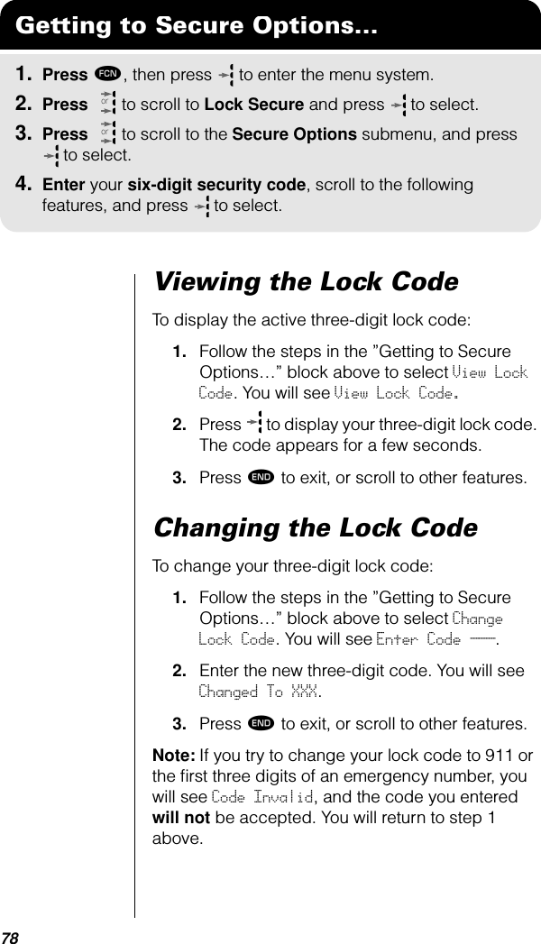 78Viewing the Lock CodeTo display the active three-digit lock code:1. Follow the steps in the ”Getting to Secure Options…” block above to select View Lock Code. You will see View Lock Code.2. Press   to display your three-digit lock code. The code appears for a few seconds.3. Press º to exit, or scroll to other features.Changing the Lock CodeTo change your three-digit lock code:1. Follow the steps in the ”Getting to Secure Options…” block above to select Change Lock Code. You will see Enter Code ___.2. Enter the new three-digit code. You will see Changed To XXX.3. Press º to exit, or scroll to other features.Note: If you try to change your lock code to 911 or the ﬁrst three digits of an emergency number, you will see Code Invalid, and the code you entered will not be accepted. You will return to step 1 above.Getting to Secure Options...1. Press ƒ, then press   to enter the menu system.2. Press   to scroll to Lock Secure and press  to select.3. Press   to scroll to the Secure Options submenu, and press  to select.4. Enter your six-digit security code, scroll to the following features, and press  to select.oror