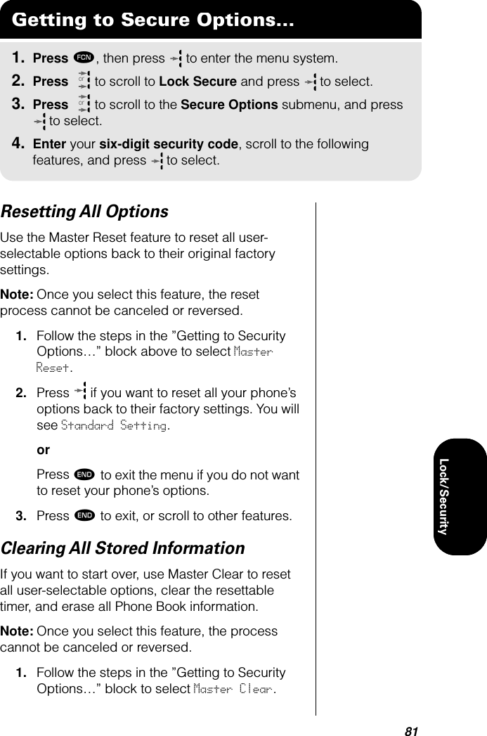 81Lock/SecurityLock/SecurityResetting All OptionsUse the Master Reset feature to reset all user-selectable options back to their original factory settings.Note: Once you select this feature, the reset process cannot be canceled or reversed.1. Follow the steps in the ”Getting to Security Options…” block above to select Master Reset.2. Press   if you want to reset all your phone’s options back to their factory settings. You will see Standard Setting.orPress º to exit the menu if you do not want to reset your phone’s options.3. Press º to exit, or scroll to other features.Clearing All Stored InformationIf you want to start over, use Master Clear to reset all user-selectable options, clear the resettable timer, and erase all Phone Book information.Note: Once you select this feature, the process cannot be canceled or reversed.1. Follow the steps in the ”Getting to Security Options…” block to select Master Clear. Getting to Secure Options...1. Press ƒ, then press   to enter the menu system.2. Press   to scroll to Lock Secure and press  to select.3. Press   to scroll to the Secure Options submenu, and press  to select.4. Enter your six-digit security code, scroll to the following features, and press  to select.oror