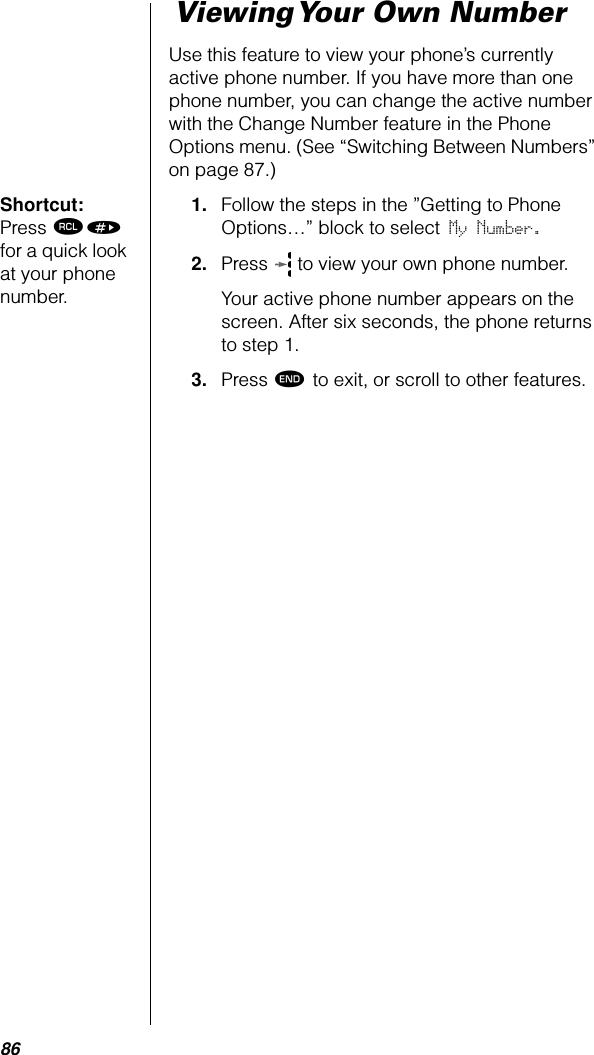 86 Viewing Your Own NumberUse this feature to view your phone’s currently active phone number. If you have more than one phone number, you can change the active number with the Change Number feature in the Phone Options menu. (See “Switching Between Numbers” on page 87.)Shortcut: Press ‰» for a quick look at your phone number.1. Follow the steps in the ”Getting to Phone Options…” block to select My Number. 2. Press   to view your own phone number. Your active phone number appears on the screen. After six seconds, the phone returns to step 1.3. Press º to exit, or scroll to other features.