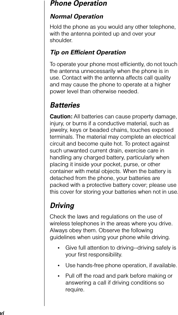  vi Phone Operation Normal Operation Hold the phone as you would any other telephone, with the antenna pointed up and over your shoulder. Tip on Efﬁcient Operation To operate your phone most efﬁciently, do not touch the antenna unnecessarily when the phone is in use. Contact with the antenna affects call quality and may cause the phone to operate at a higher power level than otherwise needed.  Batteries Caution:  All batteries can cause property damage, injury, or burns if a conductive material, such as jewelry, keys or beaded chains, touches exposed terminals. The material may complete an electrical circuit and become quite hot. To protect against such unwanted current drain, exercise care in handling any charged battery, particularly when placing it inside your pocket, purse, or other container with metal objects. When the battery is detached from the phone, your batteries are packed with a protective battery cover; please use this cover for storing your batteries when not in use. Driving Check the laws and regulations on the use of wireless telephones in the areas where you drive. Always obey them. Observe the following guidelines when using your phone while driving. • Give full attention to driving--driving safely is your ﬁrst responsibility.  • Use hands-free phone operation, if available.  • Pull off the road and park before making or answering a call if driving conditions so require. 