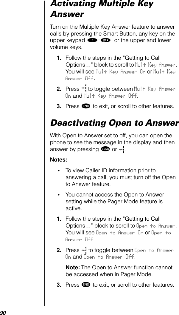 90Activating Multiple Key AnswerTurn on the Multiple Key Answer feature to answer calls by pressing the Smart Button, any key on the upper keypad ⁄-», or the upper and lower volume keys.1. Follow the steps in the ”Getting to Call Options…” block to scroll to Mult Key Answer. You will see Mult Key Answer On or Mult Key Answer Off.2. Press   to toggle between Mult Key Answer On and Mult Key Answer Off.3. Press º to exit, or scroll to other features.Deactivating Open to AnswerWith Open to Answer set to off, you can open the phone to see the message in the display and then answer by pressing æ or  . Notes: •To view Caller ID information prior to answering a call, you must turn off the Open to Answer feature.•You cannot access the Open to Answer setting while the Pager Mode feature is active.1. Follow the steps in the ”Getting to Call Options…” block to scroll to Open to Answer. You will see Open to Answer On or Open to Answer Off.2. Press   to toggle between Open to Answer On and Open to Answer Off.Note: The Open to Answer function cannot be accessed when in Pager Mode.3. Press º to exit, or scroll to other features.