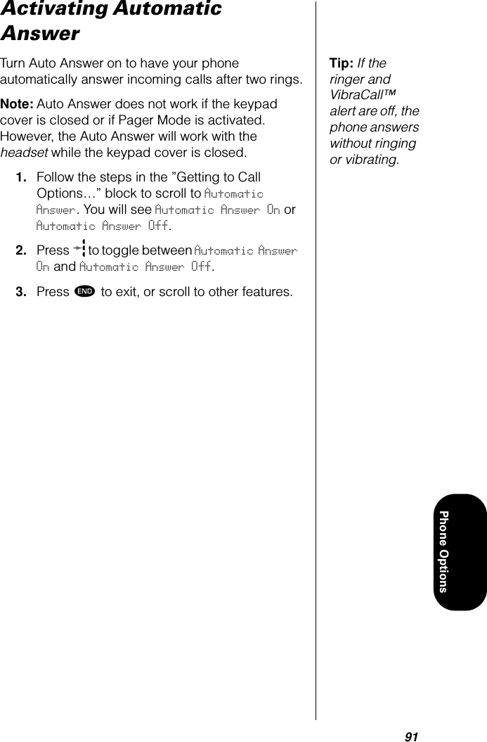 91Phone OptionsActivating Automatic AnswerTip: If the ringer and VibraCall™ alert are off, the phone answers without ringing or vibrating.Turn Auto Answer on to have your phone automatically answer incoming calls after two rings.Note: Auto Answer does not work if the keypad cover is closed or if Pager Mode is activated. However, the Auto Answer will work with the headset while the keypad cover is closed.1. Follow the steps in the ”Getting to Call Options…” block to scroll to Automatic Answer. You will see Automatic Answer On or Automatic Answer Off.2. Press   to toggle between Automatic Answer On and Automatic Answer Off.3. Press º to exit, or scroll to other features.