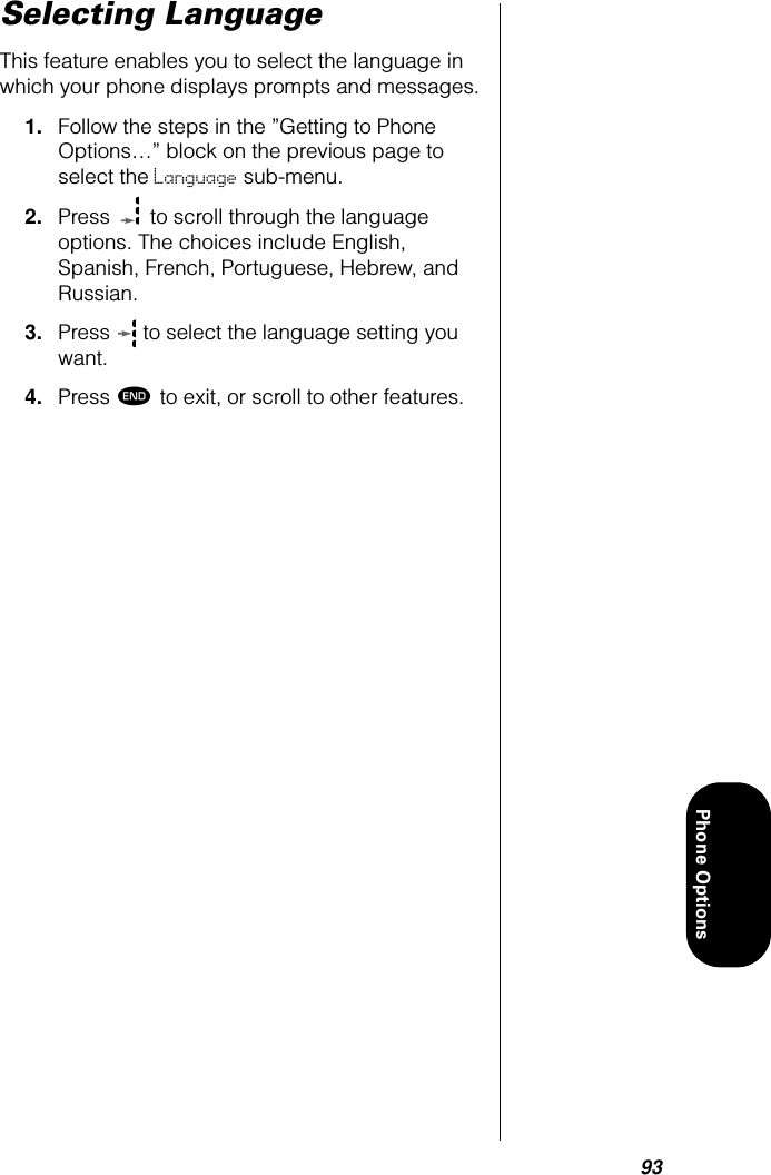 93Phone OptionsSelecting LanguageThis feature enables you to select the language in which your phone displays prompts and messages.1. Follow the steps in the ”Getting to Phone Options…” block on the previous page to select the Language sub-menu.2. Press   to scroll through the language options. The choices include English, Spanish, French, Portuguese, Hebrew, and Russian. 3. Press   to select the language setting you want.4. Press º to exit, or scroll to other features.