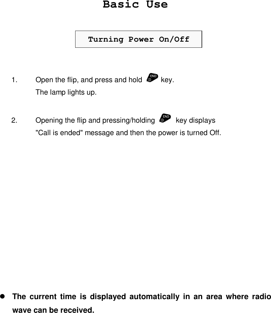 Basic UseTurning Power On/Off1. Open the flip, and press and hold   key.The lamp lights up.2. Opening the flip and pressing/holding    key displays&quot;Call is ended&quot; message and then the power is turned Off.l The current time is displayed automatically in an area where radiowave can be received.