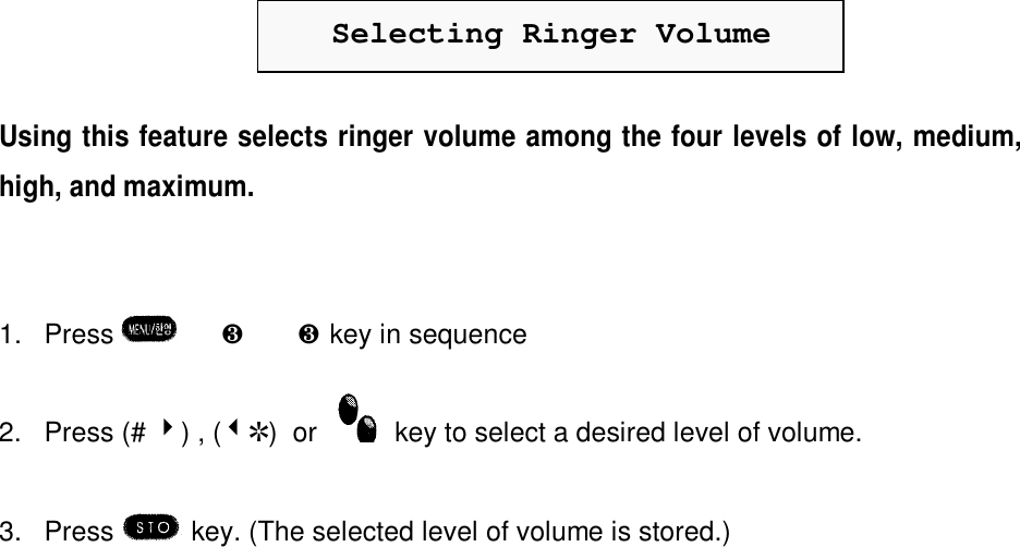 Selecting Ringer VolumeUsing this feature selects ringer volume among the four levels of low, medium,high, and maximum.1. Press  è¸è¸key in sequence2. Press (# 4) , (3R)  or    key to select a desired level of volume.3. Press  key. (The selected level of volume is stored.)