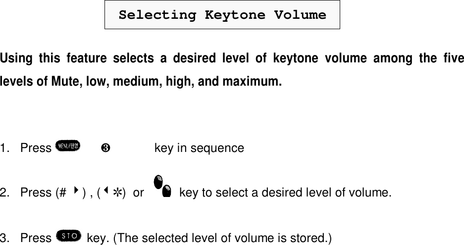 Selecting Keytone VolumeUsing this feature selects a desired level of keytone volume among the fivelevels of Mute, low, medium, high, and maximum.1. Press  è¸è¹key in sequence2. Press (# 4) , (3R)  or    key to select a desired level of volume.3. Press  key. (The selected level of volume is stored.)