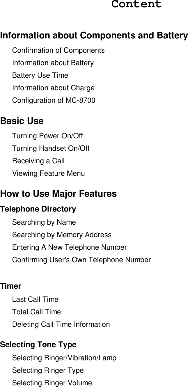 ContentInformation about Components and Battery Confirmation of Components  Information about Battery Battery Use Time Information about Charge Configuration of MC-8700Basic Use Turning Power On/Off Turning Handset On/Off Receiving a Call Viewing Feature MenuHow to Use Major FeaturesTelephone Directory Searching by Name Searching by Memory Address Entering A New Telephone Number Confirming User&apos;s Own Telephone NumberTimer Last Call Time Total Call Time Deleting Call Time InformationSelecting Tone Type Selecting Ringer/Vibration/Lamp Selecting Ringer Type Selecting Ringer Volume