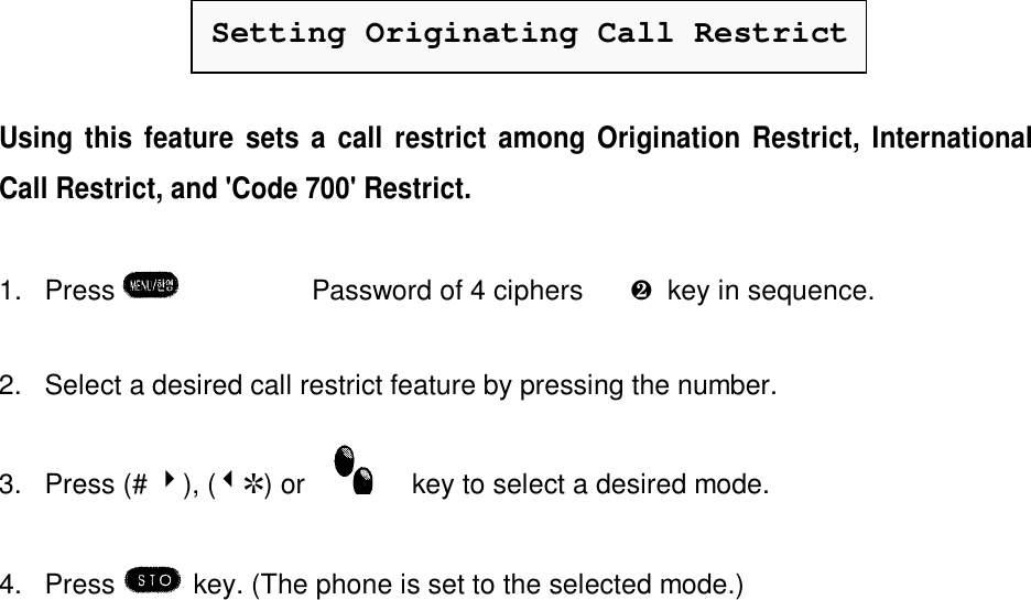 Setting Originating Call RestrictUsing this feature sets a call restrict among Origination Restrict, InternationalCall Restrict, and &apos;Code 700&apos; Restrict.1. Press  è¹èPassword of 4 ciphers  è ·  key in sequence.2. Select a desired call restrict feature by pressing the number.3. Press (# 4), (3R) or key to select a desired mode.4. Press  key. (The phone is set to the selected mode.)