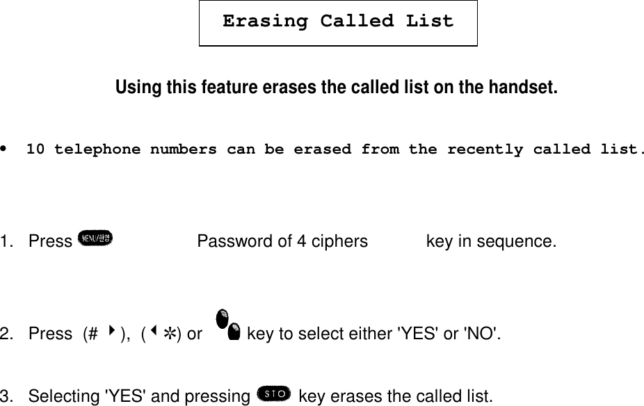 Erasing Called ListUsing this feature erases the called list on the handset.•  10 telephone numbers can be erased from the recently called list.1. Press  è¹èPassword of 4 ciphers  è  º  key in sequence.2. Press  (# 4),  (3R) or   key to select either &apos;YES&apos; or &apos;NO&apos;.3. Selecting &apos;YES&apos; and pressing  key erases the called list.