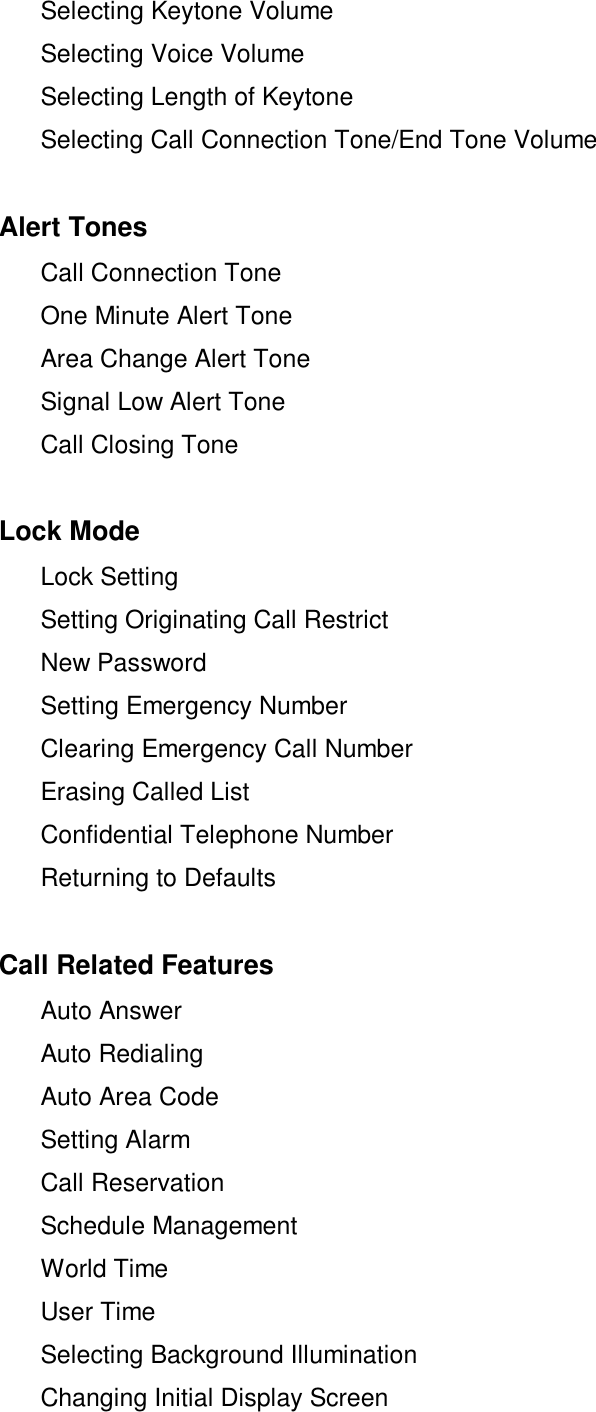  Selecting Keytone Volume Selecting Voice Volume Selecting Length of Keytone Selecting Call Connection Tone/End Tone VolumeAlert Tones Call Connection Tone One Minute Alert Tone Area Change Alert Tone Signal Low Alert Tone Call Closing ToneLock Mode Lock Setting Setting Originating Call Restrict New Password  Setting Emergency Number Clearing Emergency Call Number Erasing Called List Confidential Telephone Number Returning to DefaultsCall Related Features  Auto Answer Auto Redialing  Auto Area Code Setting Alarm Call Reservation Schedule Management World Time User Time Selecting Background Illumination Changing Initial Display Screen