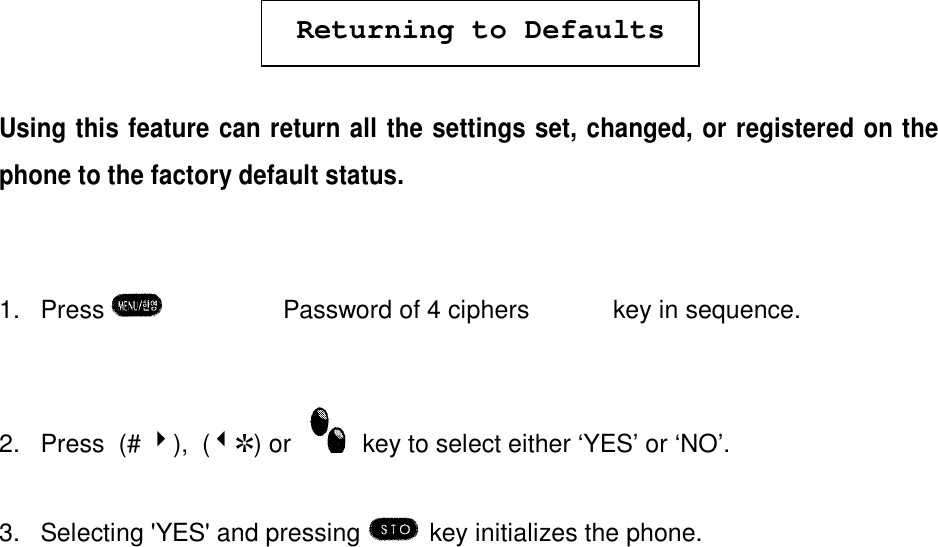 Returning to DefaultsUsing this feature can return all the settings set, changed, or registered on thephone to the factory default status.1. Press  è¹èPassword of 4 ciphers  è  ¼  key in sequence.2. Press  (# 4),  (3R) or    key to select either ‘YES’ or ‘NO’.3. Selecting &apos;YES&apos; and pressing  key initializes the phone.