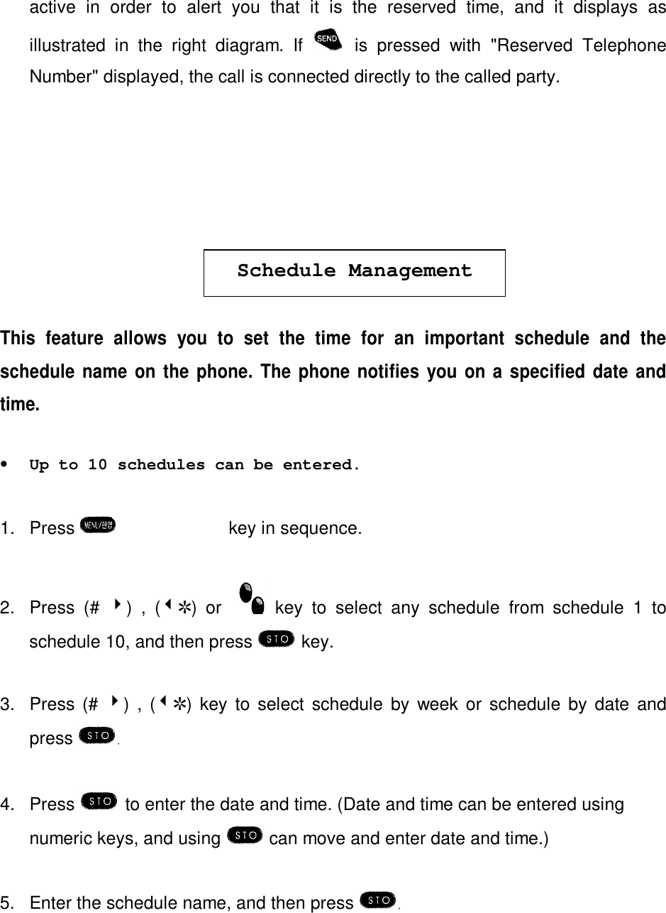 active in order to alert you that it is the reserved time, and it displays asillustrated in the right diagram. If is pressed with &quot;Reserved TelephoneNumber&quot; displayed, the call is connected directly to the called party.Schedule ManagementThis feature allows you to set the time for an important schedule and theschedule name on the phone. The phone notifies you on a specified date andtime.•Up to 10 schedules can be entered.1. Press  èºè»key in sequence.2. Press (# 4) , (3R) or  key to select any schedule from schedule 1 toschedule 10, and then press  key.3. Press (# 4) , (3R) key to select schedule by week or schedule by date andpress 4. Press  to enter the date and time. (Date and time can be entered usingnumeric keys, and using   can move and enter date and time.)5. Enter the schedule name, and then press 