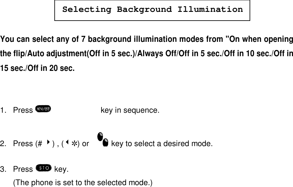 Selecting Background IlluminationYou can select any of 7 background illumination modes from &quot;On when openingthe flip/Auto adjustment(Off in 5 sec.)/Always Off/Off in 5 sec./Off in 10 sec./Off in15 sec./Off in 20 sec.1. Press  èºè¾key in sequence.2. Press (# 4) , (3R) or    key to select a desired mode.3. Press   key.(The phone is set to the selected mode.)