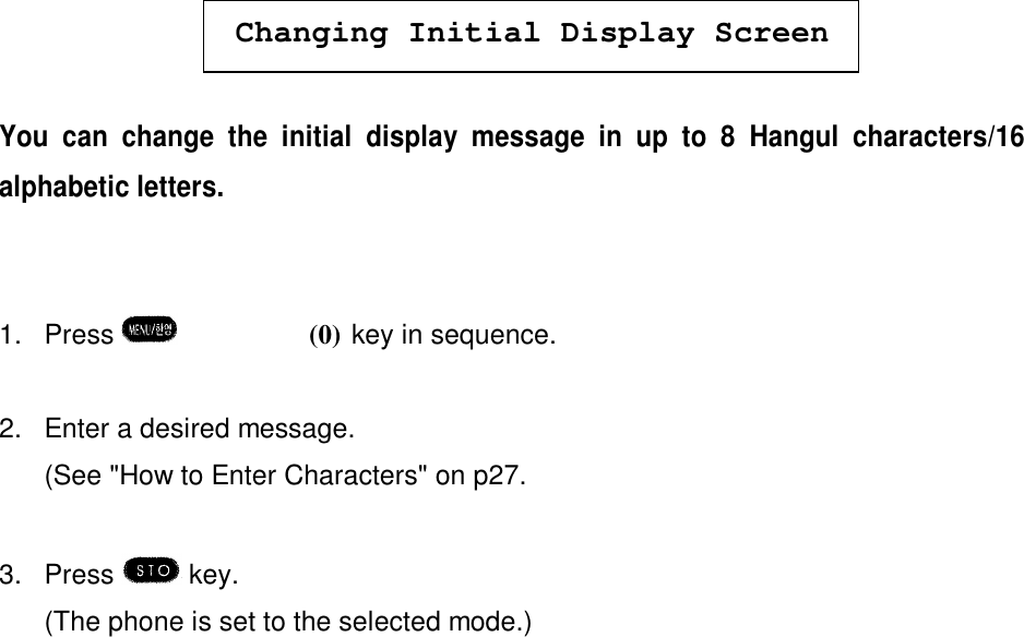 Changing Initial Display ScreenYou can change the initial display message in up to 8 Hangul characters/16alphabetic letters.1. Press  èºè(0) key in sequence.2. Enter a desired message.(See &quot;How to Enter Characters&quot; on p27.3. Press   key.(The phone is set to the selected mode.)