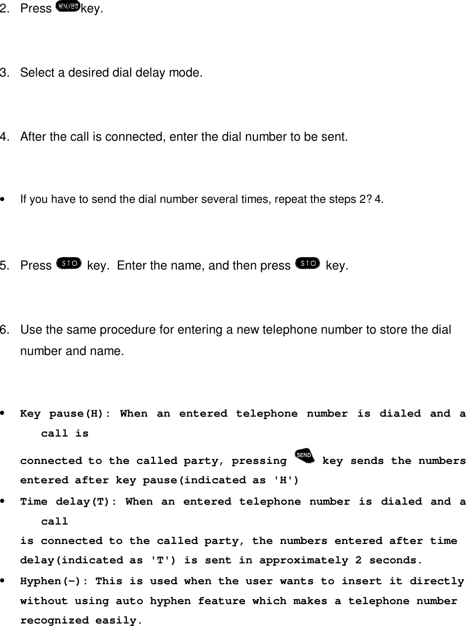 2. Press  key.3. Select a desired dial delay mode.4. After the call is connected, enter the dial number to be sent.•If you have to send the dial number several times, repeat the steps 2?4.5. Press key.  Enter the name, and then press  key.6.  Use the same procedure for entering a new telephone number to store the dialnumber and name.•Key pause(H): When an entered telephone number is dialed and acall isconnected to the called party, pressing   key sends the numbersentered after key pause(indicated as &apos;H&apos;)•Time delay(T): When an entered telephone number is dialed and acallis connected to the called party, the numbers entered after timedelay(indicated as &apos;T&apos;) is sent in approximately 2 seconds.•Hyphen(-): This is used when the user wants to insert it directlywithout using auto hyphen feature which makes a telephone numberrecognized easily.