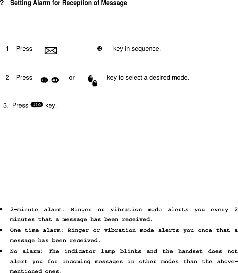 ?Setting Alarm for Reception of Message1. Press è  ºè  ·key in sequence.2. Press or key to select a desired mode.  3.  Press   key.•2-minute alarm: Ringer or vibration mode alerts you every 2minutes that a message has been received.•One time alarm: Ringer or vibration mode alerts you once that amessage has been received.•No alarm: The indicator lamp blinks and the handset does notalert you for incoming messages in other modes than the above-mentioned ones.