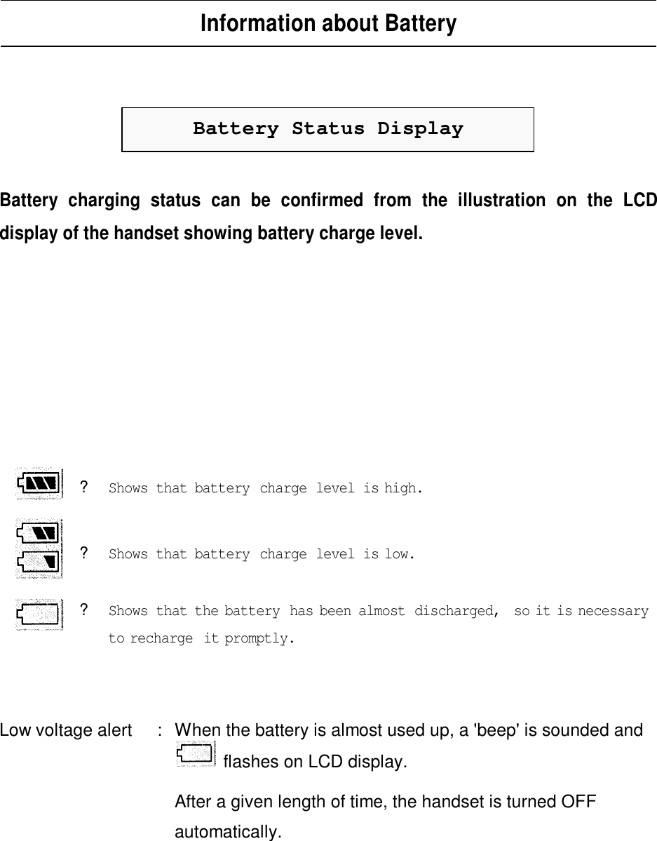 Information about BatteryBattery Status DisplayBattery charging status can be confirmed from the illustration on the LCDdisplay of the handset showing battery charge level.?Shows that battery charge level is high.? Shows that battery charge level is low.?Shows that the battery has been almost discharged, so it is necessaryto recharge it promptly.Low voltage alert :When the battery is almost used up, a &apos;beep&apos; is sounded andflashes on LCD display.After a given length of time, the handset is turned OFFautomatically.