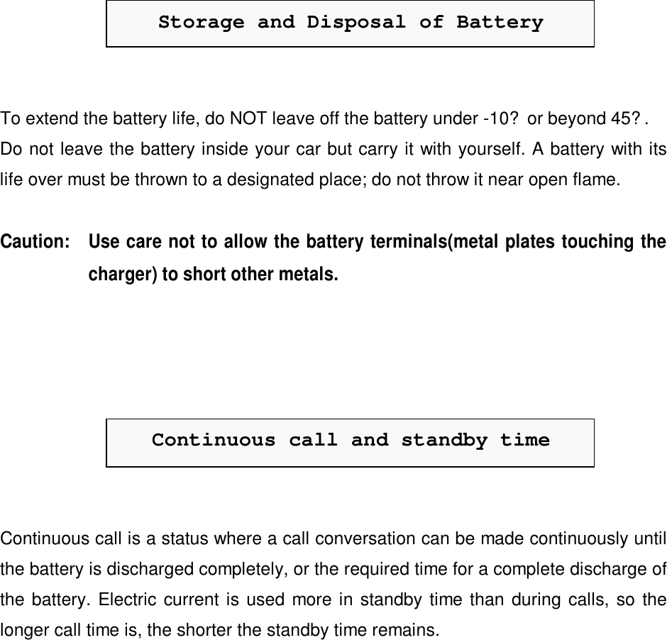 Storage and Disposal of BatteryTo extend the battery life, do NOT leave off the battery under -10? or beyond 45?.Do not leave the battery inside your car but carry it with yourself. A battery with itslife over must be thrown to a designated place; do not throw it near open flame.Caution: Use care not to allow the battery terminals(metal plates touching thecharger) to short other metals.Continuous call and standby timeContinuous call is a status where a call conversation can be made continuously untilthe battery is discharged completely, or the required time for a complete discharge ofthe battery. Electric current is used more in standby time than during calls, so thelonger call time is, the shorter the standby time remains.