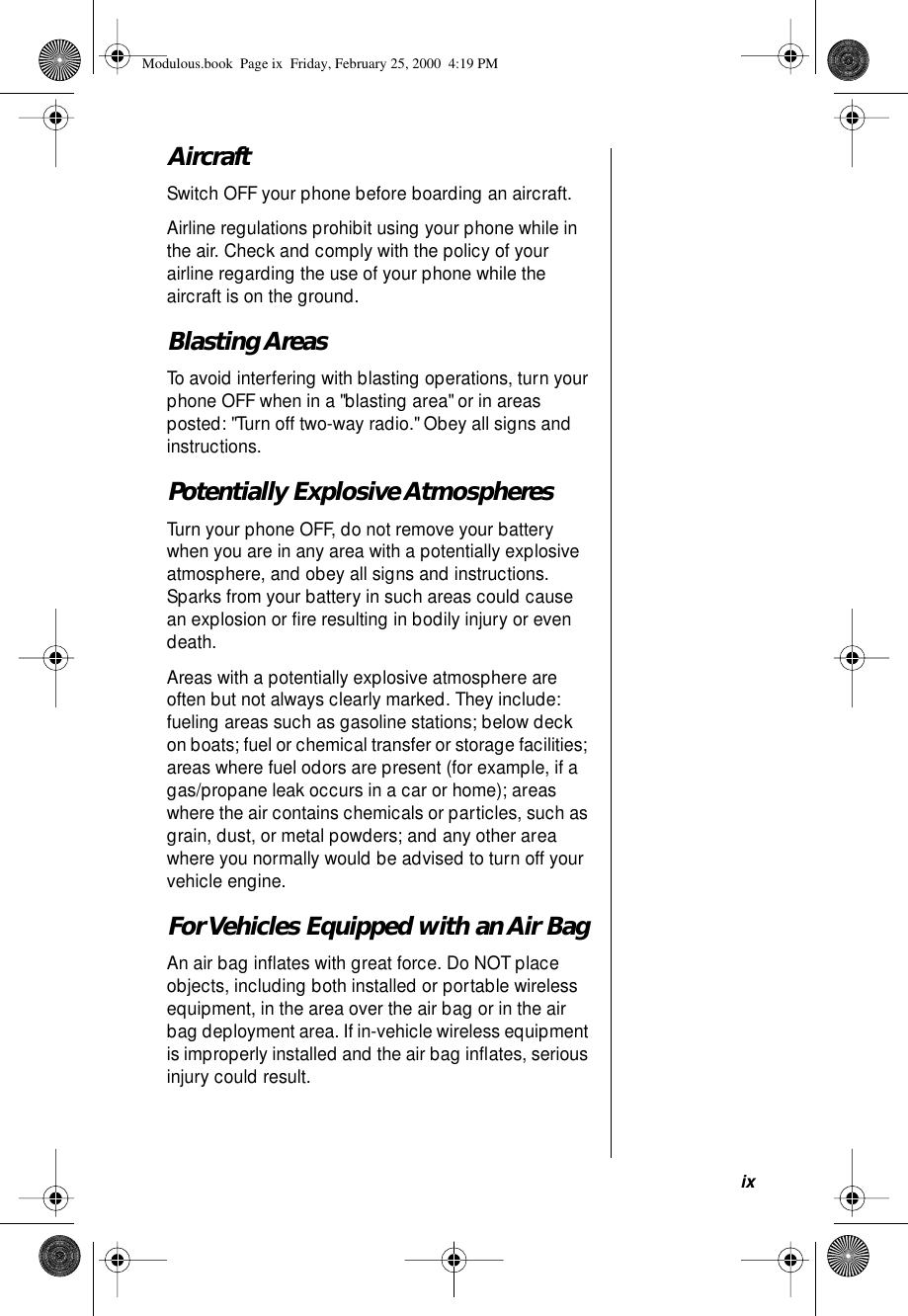  ix Aircraft Switch OFF your phone before boarding an aircraft. Airline regulations prohibit using your phone while in the air. Check and comply with the policy of your airline regarding the use of your phone while the aircraft is on the ground.  Blasting Areas To avoid interfering with blasting operations, turn your phone OFF when in a &quot;blasting area&quot; or in areas posted: &quot;Turn off two-way radio.&quot; Obey all signs and instructions. Potentially Explosive Atmospheres Turn your phone OFF, do not remove your battery when you are in any area with a potentially explosive atmosphere, and obey all signs and instructions. Sparks from your battery in such areas could cause an explosion or ﬁre resulting in bodily injury or even death.Areas with a potentially explosive atmosphere are often but not always clearly marked. They include: fueling areas such as gasoline stations; below deck on boats; fuel or chemical transfer or storage facilities; areas where fuel odors are present (for example, if a gas/propane leak occurs in a car or home); areas where the air contains chemicals or particles, such as grain, dust, or metal powders; and any other area where you normally would be advised to turn off your vehicle engine. For Vehicles Equipped with an Air Bag An air bag inﬂates with great force. Do NOT place objects, including both installed or portable wireless equipment, in the area over the air bag or in the air bag deployment area. If in-vehicle wireless equipment is improperly installed and the air bag inﬂates, serious injury could result. Modulous.book  Page ix  Friday, February 25, 2000  4:19 PM